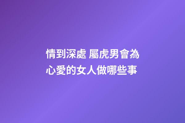 情到深處 屬虎男會為心愛的女人做哪些事